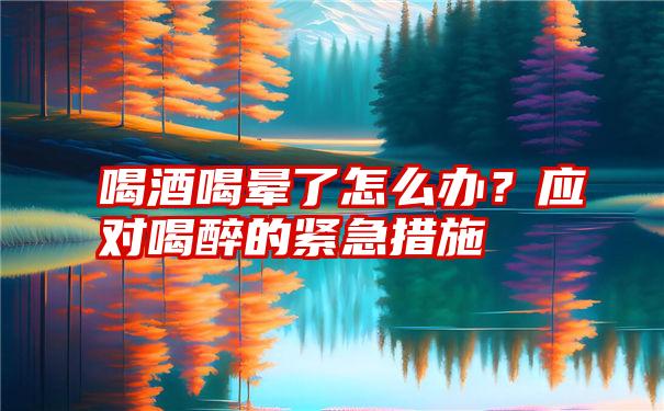 喝酒喝晕了怎么办？应对喝醉的紧急措施