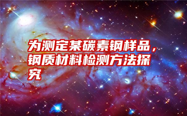 为测定某碳素钢样品，钢质材料检测方法探究