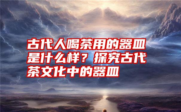 古代人喝茶用的器皿是什么样？探究古代茶文化中的器皿