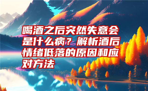 喝酒之后突然失意会是什么病？解析酒后情绪低落的原因和应对方法