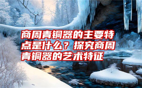 商周青铜器的主要特点是什么？探究商周青铜器的艺术特征