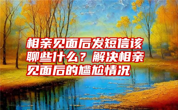 相亲见面后发短信该聊些什么？解决相亲见面后的尴尬情况