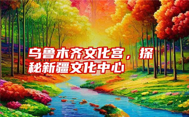 乌鲁木齐文化宫，探秘新疆文化中心
