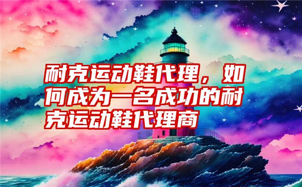 耐克运动鞋代理，如何成为一名成功的耐克运动鞋代理商