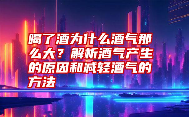 喝了酒为什么酒气那么大？解析酒气产生的原因和减轻酒气的方法