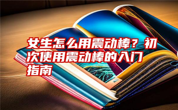 女生怎么用震动棒？初次使用震动棒的入门指南