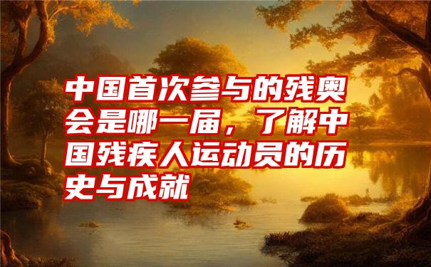 中国首次参与的残奥会是哪一届，了解中国残疾人运动员的历史与成就