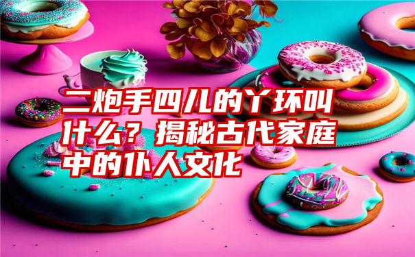 二炮手四儿的丫环叫什么?揭秘古代家庭中的仆人文化