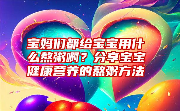 宝妈们都给宝宝用什么熬粥啊？分享宝宝健康营养的熬粥方法