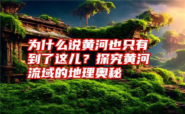 为什么说黄河也只有到了这儿？探究黄河流域的地理奥秘