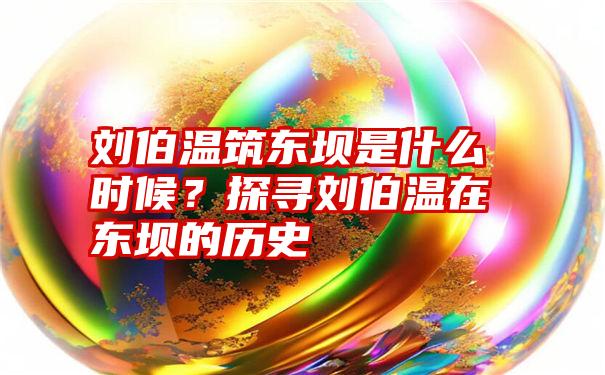 刘伯温筑东坝是什么时候？探寻刘伯温在东坝的历史