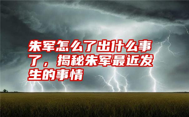 朱军怎么了出什么事了，揭秘朱军最近发生的事情