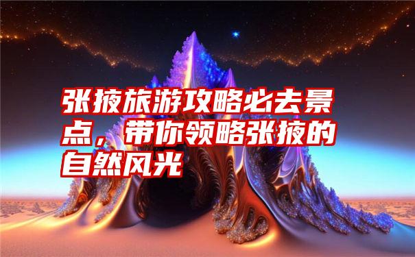 张掖旅游攻略必去景点,带你领略张掖的自然风光