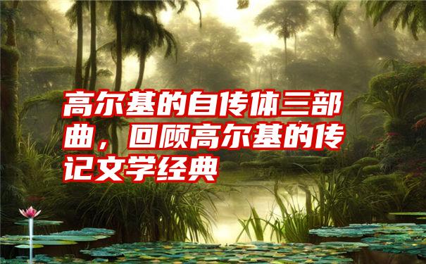 高尔基的自传体三部曲,回顾高尔基的传记文学经典