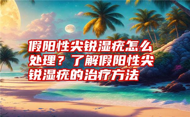 假阳性尖锐湿疣怎么处理？了解假阳性尖锐湿疣的治疗方法