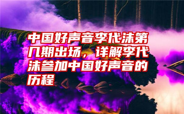 中国好声音李代沫第几期出场，详解李代沫参加中国好声音的历程