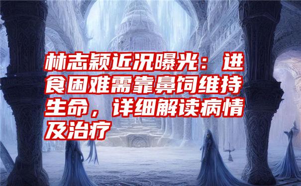 林志颖近况曝光：进食困难需靠鼻饲维持生命，详细解读病情及治疗