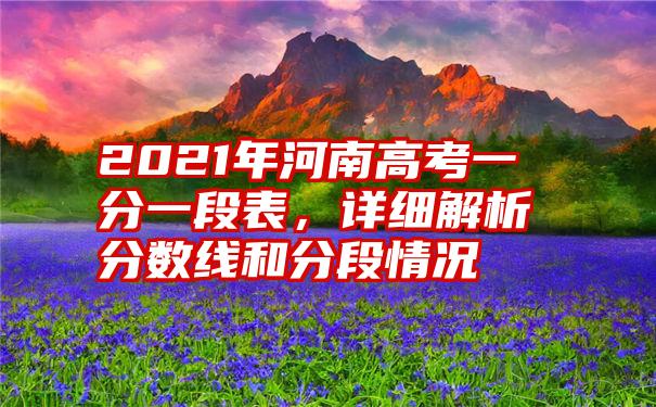 2021年河南高考一分一段表,详细解析分数线和分段情况