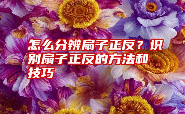 怎么分辨扇子正反？识别扇子正反的方法和技巧