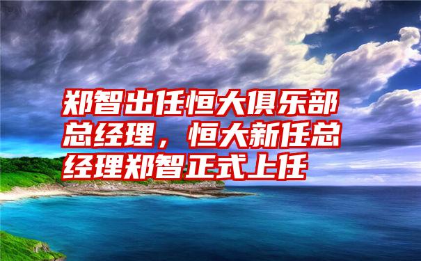 郑智出任恒大俱乐部总经理，恒大新任总经理郑智正式上任