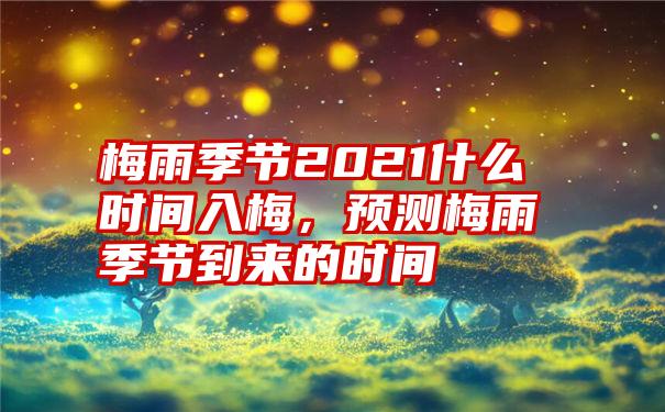 梅雨季节2021什么时间入梅，预测梅雨季节到来的时间