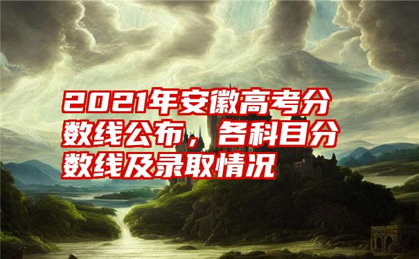 2021年安徽高考分数线公布，各科目分数线及录取情况