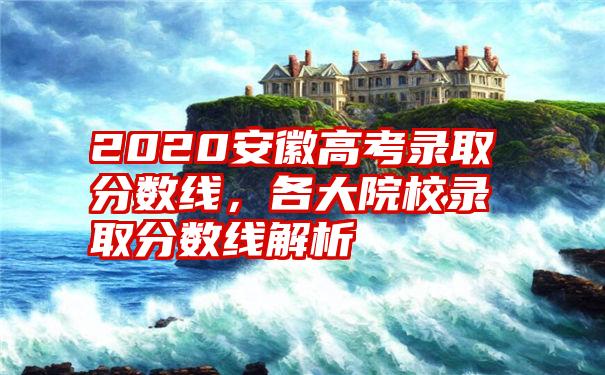 2020安徽高考录取分数线，各大院校录取分数线解析