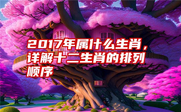 2017年属什么生肖，详解十二生肖的排列顺序