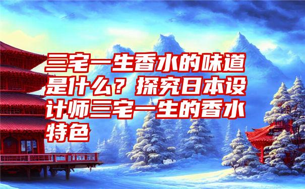 三宅一生香水的味道是什么？探究日本设计师三宅一生的香水特色