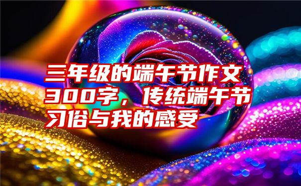 三年级的端午节作文300字，传统端午节习俗与我的感受