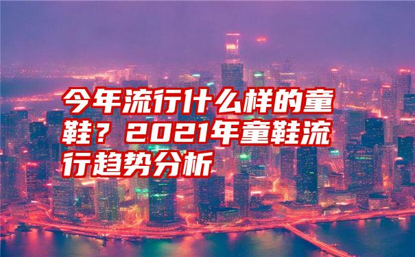今年流行什么样的童鞋?2021年童鞋流行趋势分析