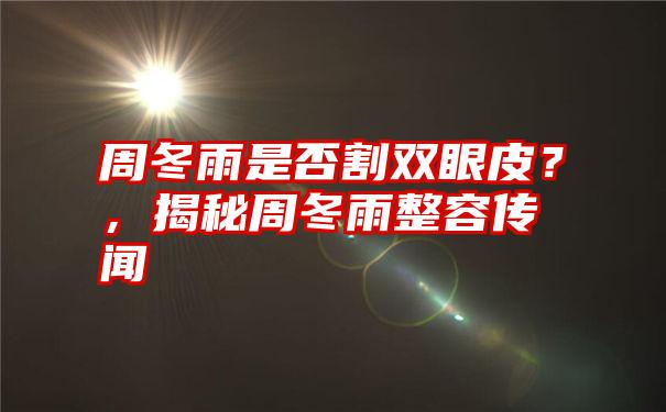 周冬雨是否割双眼皮?,揭秘周冬雨整容传闻