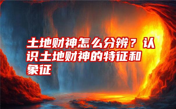 土地财神怎么分辨？认识土地财神的特征和象征