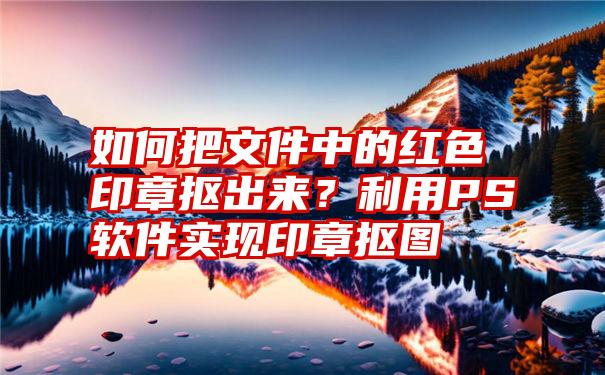 如何把文件中的红色印章抠出来？利用PS软件实现印章抠图