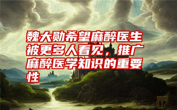 魏大勋希望麻醉医生被更多人看见，推广麻醉医学知识的重要性