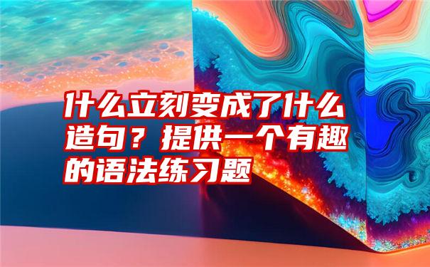 什么立刻变成了什么造句？提供一个有趣的语法练习题