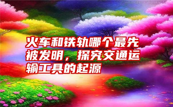 火车和铁轨哪个最先被发明，探究交通运输工具的起源