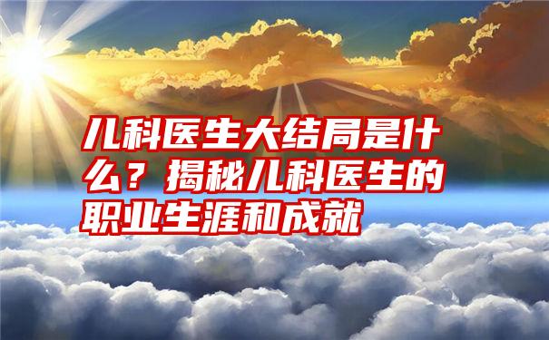 儿科医生大结局是什么？揭秘儿科医生的职业生涯和成就