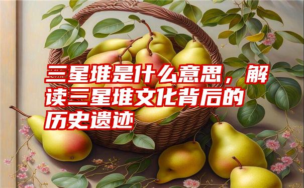 三星堆是什么意思,解读三星堆文化背后的历史遗迹