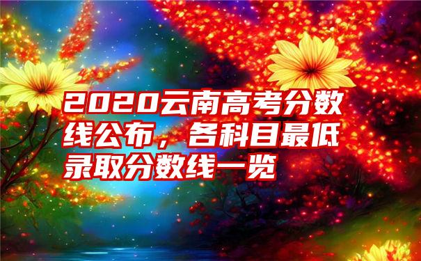 2020云南高考分数线公布，各科目最低录取分数线一览