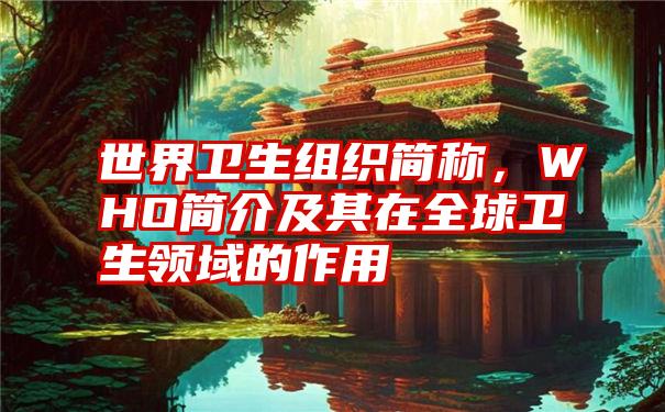 世界卫生组织简称,WHO简介及其在全球卫生领域的作用