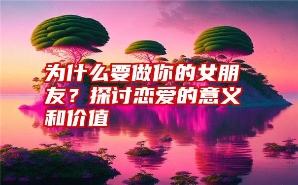 为什么要做你的女朋友？探讨恋爱的意义和价值