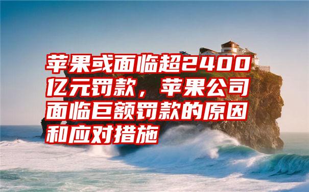 苹果或面临超2400亿元罚款，苹果公司面临巨额罚款的原因和应对措施