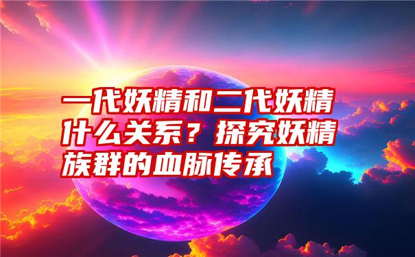 一代妖精和二代妖精什么关系？探究妖精族群的血脉传承