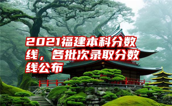 2021福建本科分数线，各批次录取分数线公布