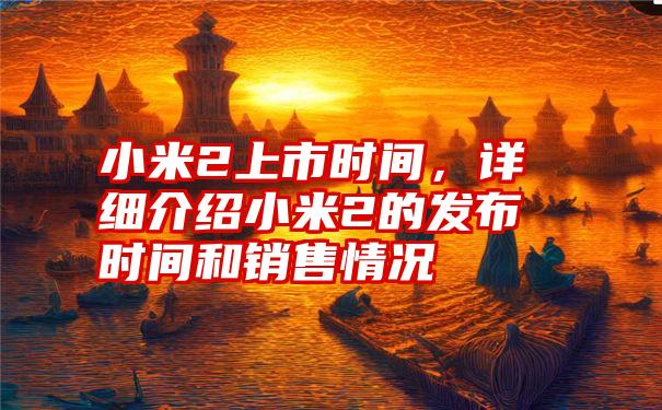 小米2上市时间,详细介绍小米2的发布时间和销售情况