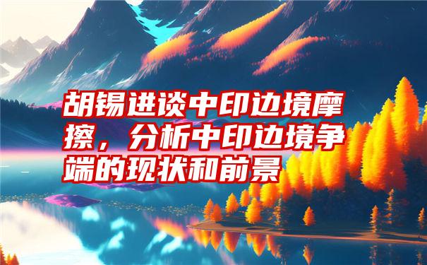 胡锡进谈中印边境摩擦，分析中印边境争端的现状和前景