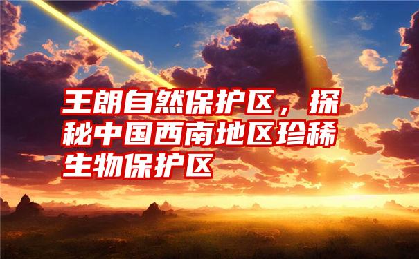 王朗自然保护区,探秘中国西南地区珍稀生物保护区