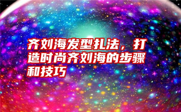 齐刘海发型扎法，打造时尚齐刘海的步骤和技巧