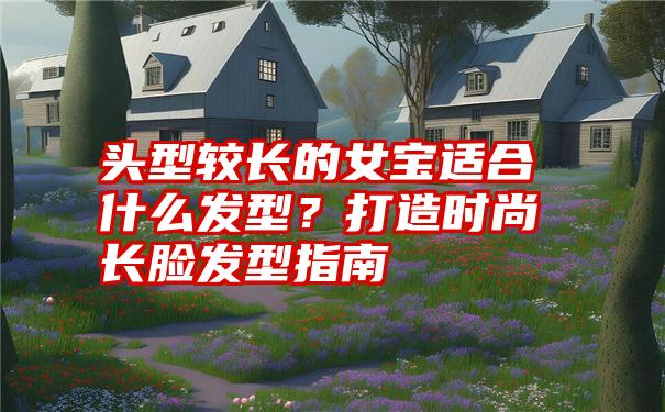 头型较长的女宝适合什么发型？打造时尚长脸发型指南